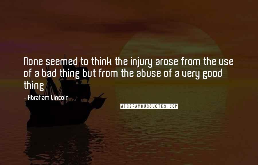 Abraham Lincoln Quotes: None seemed to think the injury arose from the use of a bad thing but from the abuse of a very good thing