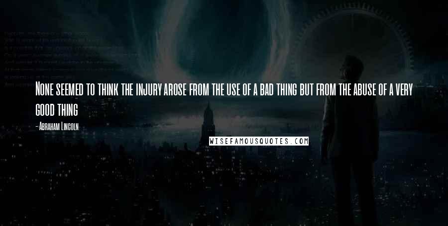 Abraham Lincoln Quotes: None seemed to think the injury arose from the use of a bad thing but from the abuse of a very good thing