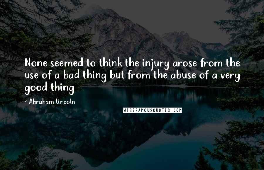 Abraham Lincoln Quotes: None seemed to think the injury arose from the use of a bad thing but from the abuse of a very good thing