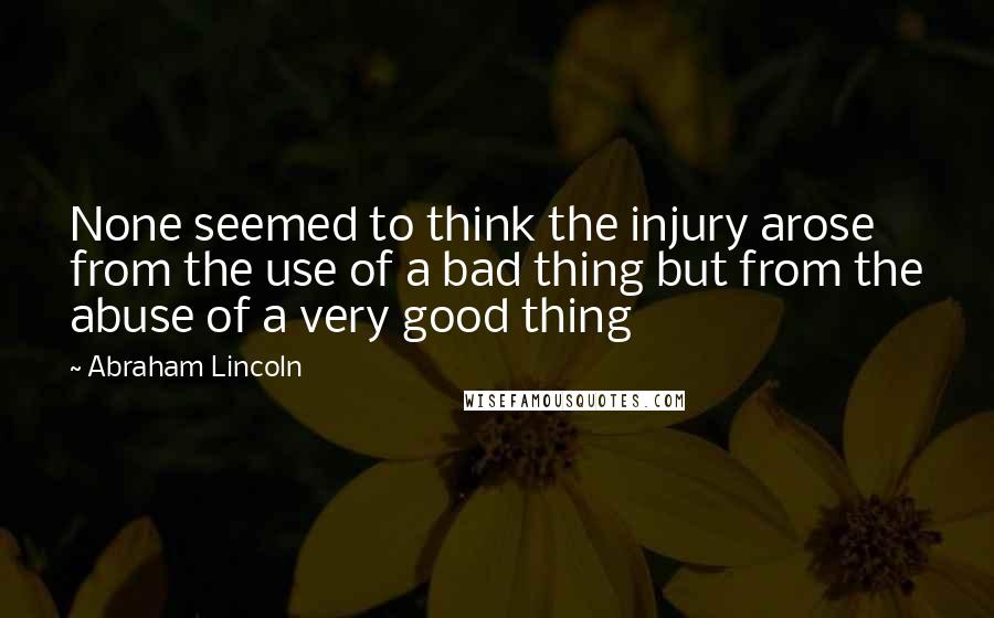 Abraham Lincoln Quotes: None seemed to think the injury arose from the use of a bad thing but from the abuse of a very good thing