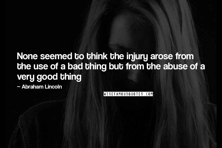 Abraham Lincoln Quotes: None seemed to think the injury arose from the use of a bad thing but from the abuse of a very good thing