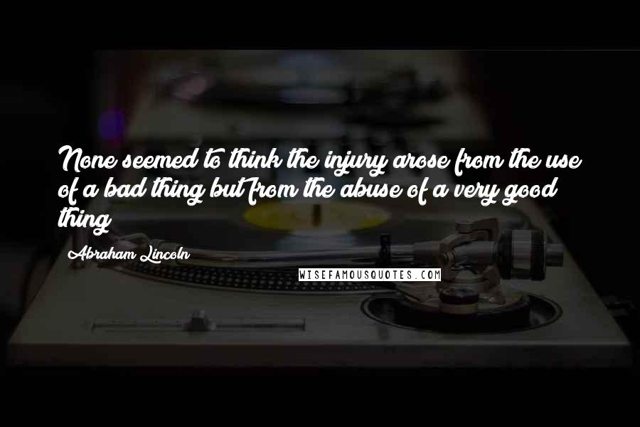 Abraham Lincoln Quotes: None seemed to think the injury arose from the use of a bad thing but from the abuse of a very good thing