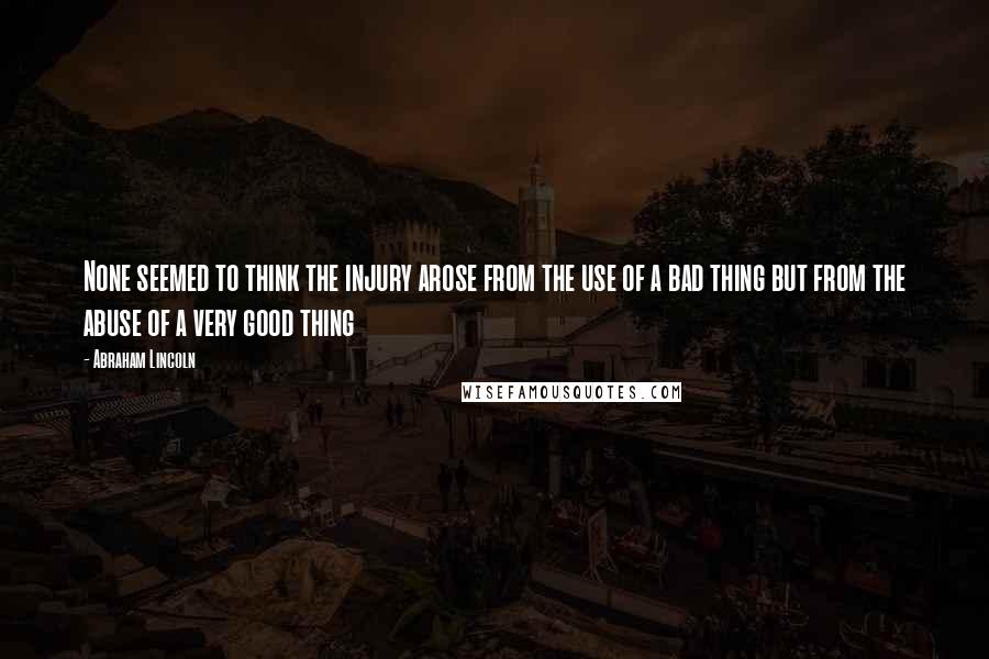 Abraham Lincoln Quotes: None seemed to think the injury arose from the use of a bad thing but from the abuse of a very good thing