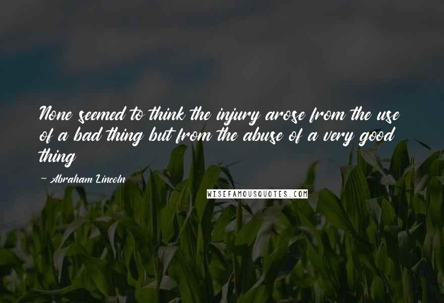 Abraham Lincoln Quotes: None seemed to think the injury arose from the use of a bad thing but from the abuse of a very good thing