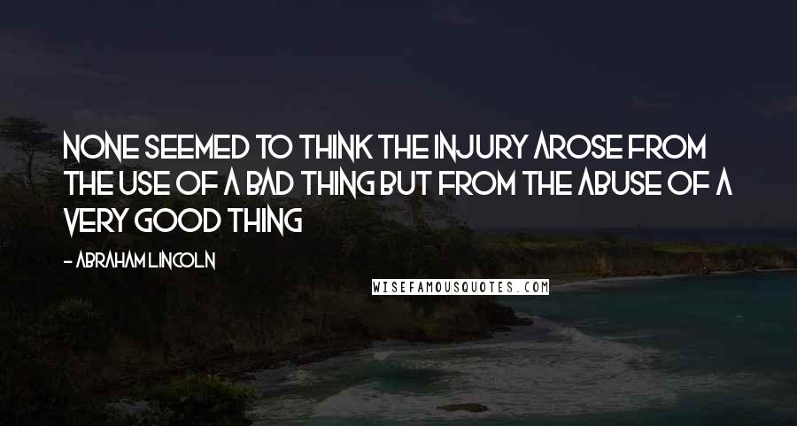 Abraham Lincoln Quotes: None seemed to think the injury arose from the use of a bad thing but from the abuse of a very good thing