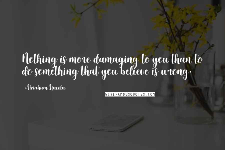 Abraham Lincoln Quotes: Nothing is more damaging to you than to do something that you believe is wrong.