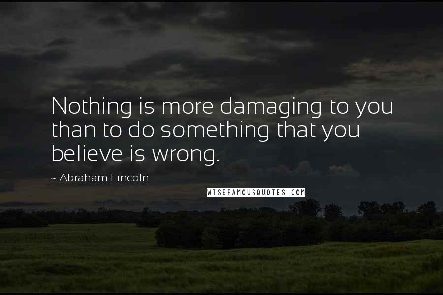 Abraham Lincoln Quotes: Nothing is more damaging to you than to do something that you believe is wrong.