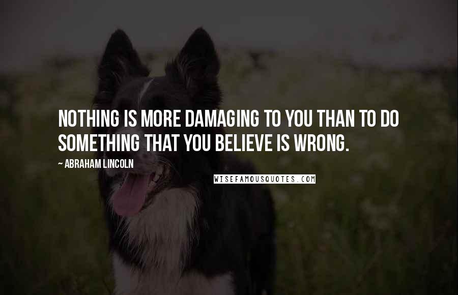 Abraham Lincoln Quotes: Nothing is more damaging to you than to do something that you believe is wrong.