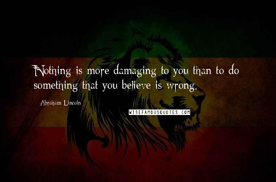 Abraham Lincoln Quotes: Nothing is more damaging to you than to do something that you believe is wrong.