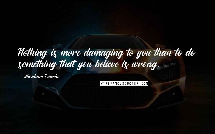 Abraham Lincoln Quotes: Nothing is more damaging to you than to do something that you believe is wrong.