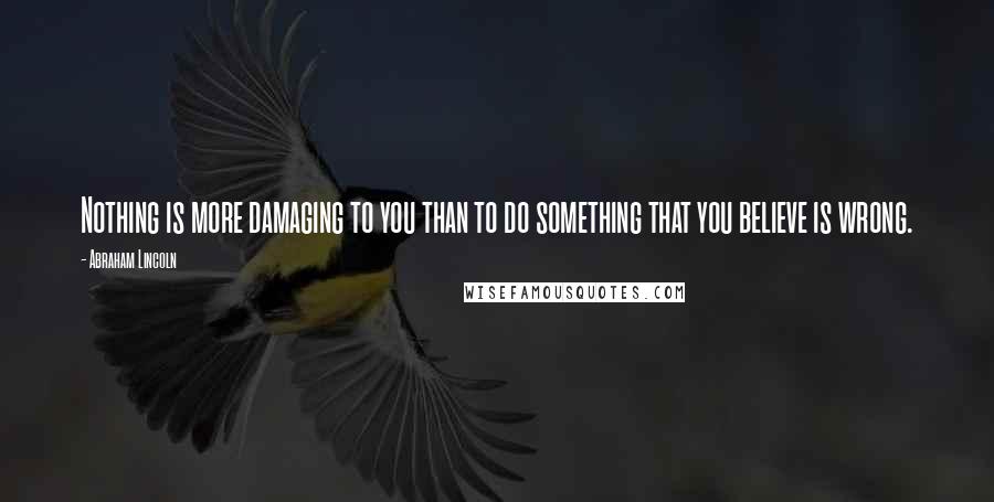 Abraham Lincoln Quotes: Nothing is more damaging to you than to do something that you believe is wrong.