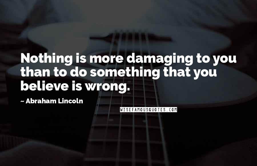 Abraham Lincoln Quotes: Nothing is more damaging to you than to do something that you believe is wrong.