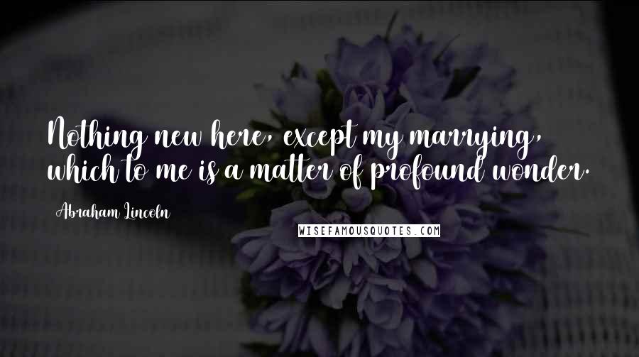 Abraham Lincoln Quotes: Nothing new here, except my marrying, which to me is a matter of profound wonder.