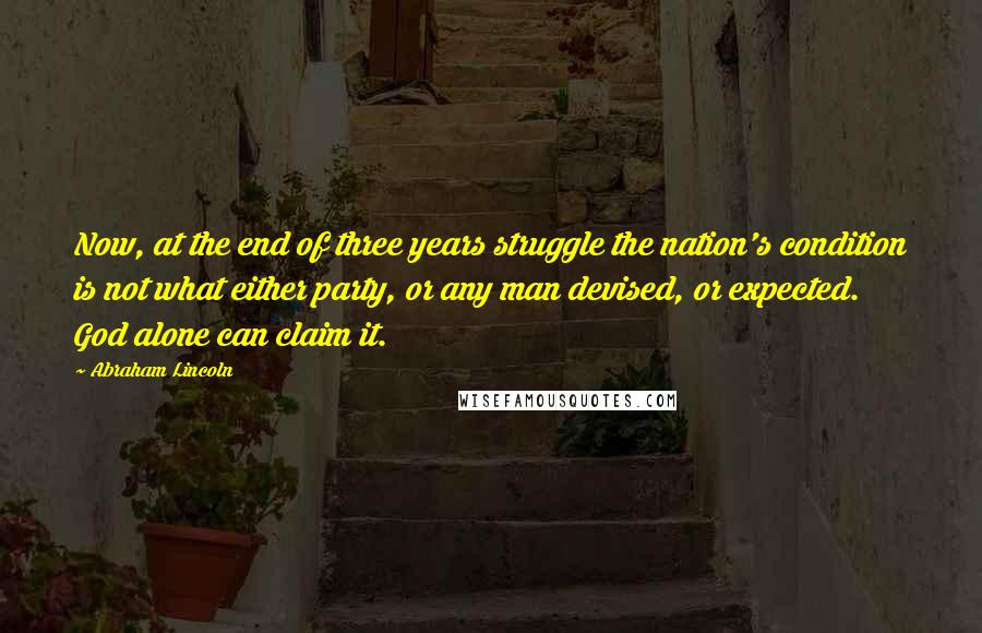 Abraham Lincoln Quotes: Now, at the end of three years struggle the nation's condition is not what either party, or any man devised, or expected. God alone can claim it.