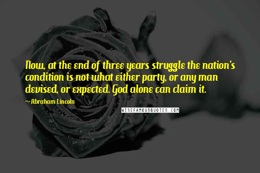 Abraham Lincoln Quotes: Now, at the end of three years struggle the nation's condition is not what either party, or any man devised, or expected. God alone can claim it.