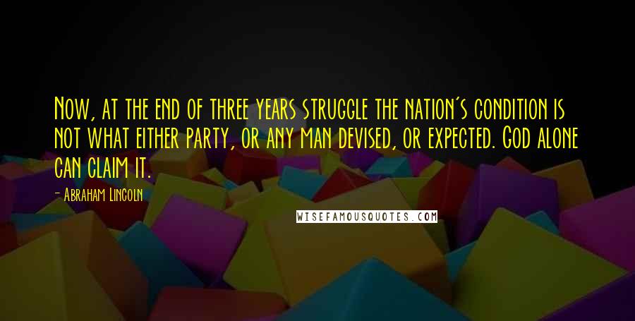 Abraham Lincoln Quotes: Now, at the end of three years struggle the nation's condition is not what either party, or any man devised, or expected. God alone can claim it.