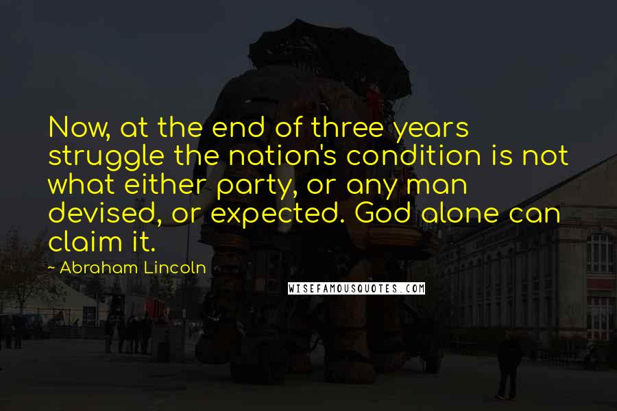 Abraham Lincoln Quotes: Now, at the end of three years struggle the nation's condition is not what either party, or any man devised, or expected. God alone can claim it.