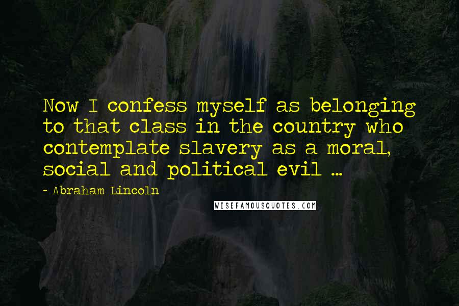 Abraham Lincoln Quotes: Now I confess myself as belonging to that class in the country who contemplate slavery as a moral, social and political evil ...