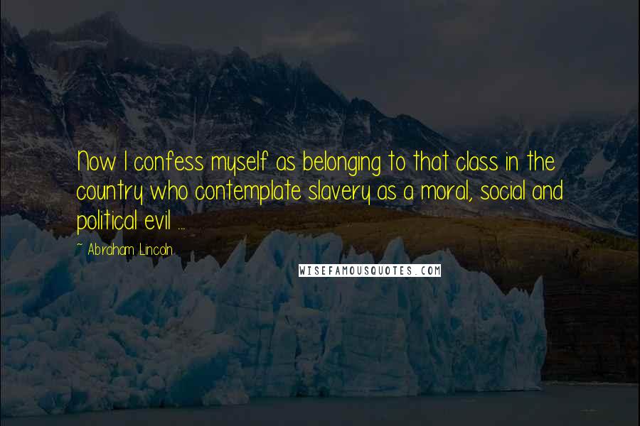 Abraham Lincoln Quotes: Now I confess myself as belonging to that class in the country who contemplate slavery as a moral, social and political evil ...