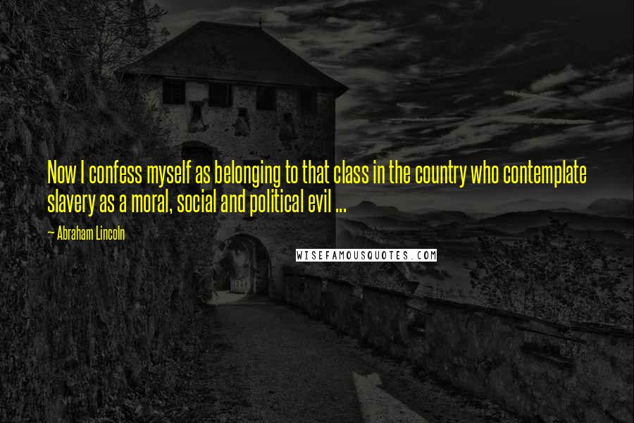 Abraham Lincoln Quotes: Now I confess myself as belonging to that class in the country who contemplate slavery as a moral, social and political evil ...