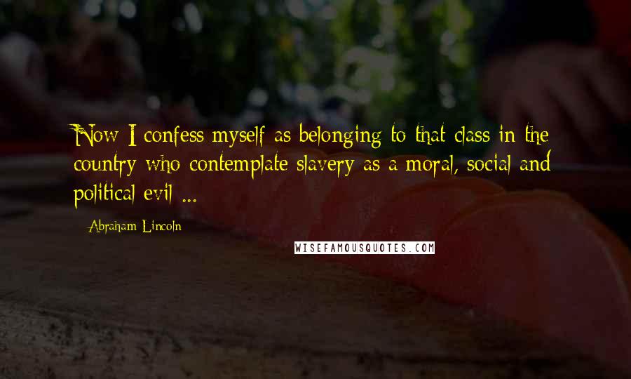 Abraham Lincoln Quotes: Now I confess myself as belonging to that class in the country who contemplate slavery as a moral, social and political evil ...