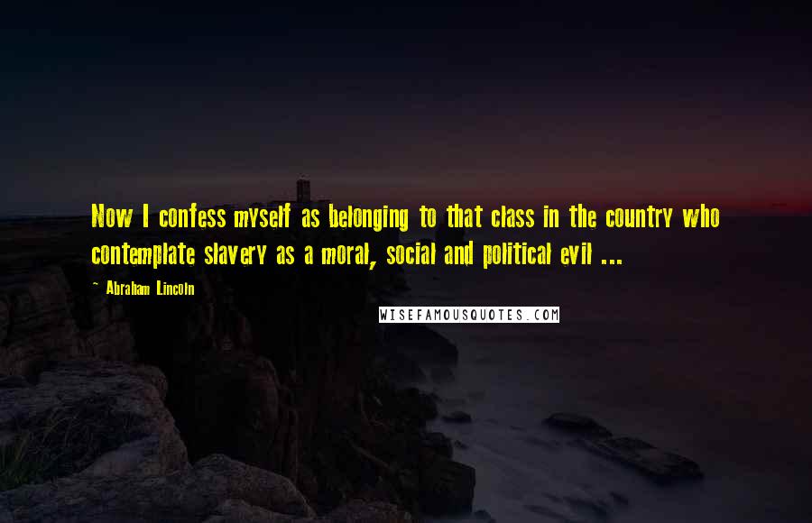 Abraham Lincoln Quotes: Now I confess myself as belonging to that class in the country who contemplate slavery as a moral, social and political evil ...