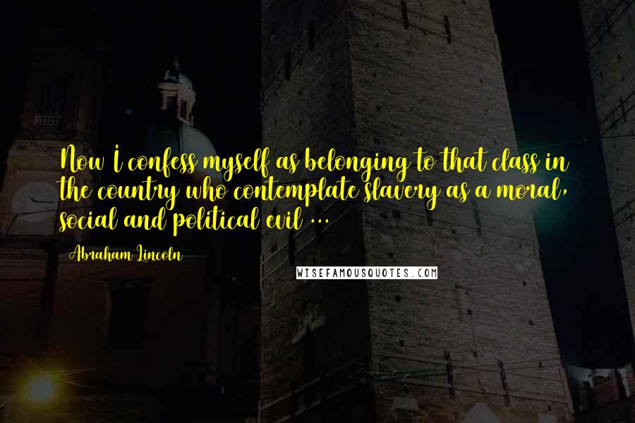 Abraham Lincoln Quotes: Now I confess myself as belonging to that class in the country who contemplate slavery as a moral, social and political evil ...