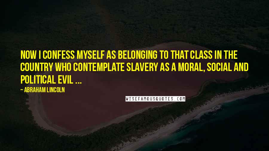 Abraham Lincoln Quotes: Now I confess myself as belonging to that class in the country who contemplate slavery as a moral, social and political evil ...