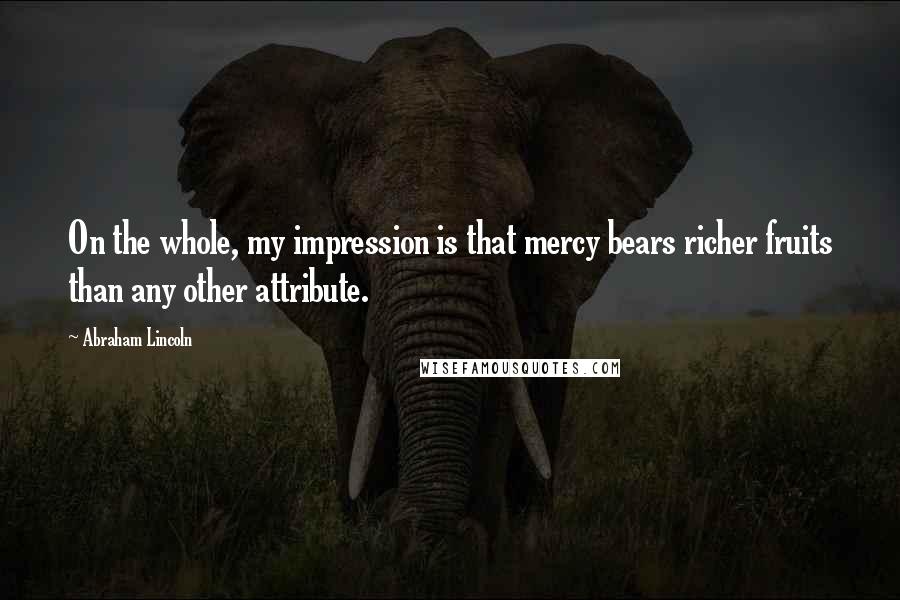 Abraham Lincoln Quotes: On the whole, my impression is that mercy bears richer fruits than any other attribute.