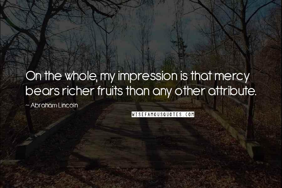 Abraham Lincoln Quotes: On the whole, my impression is that mercy bears richer fruits than any other attribute.