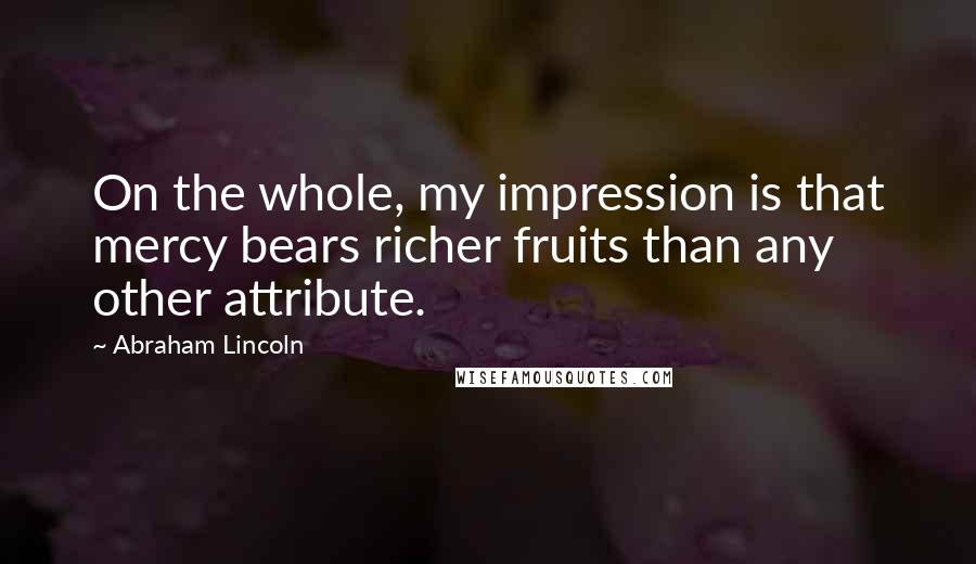 Abraham Lincoln Quotes: On the whole, my impression is that mercy bears richer fruits than any other attribute.