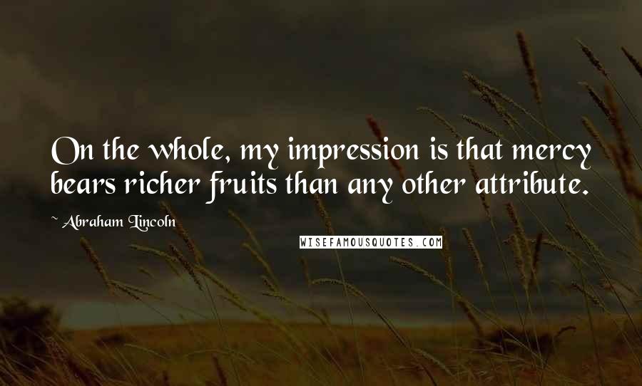 Abraham Lincoln Quotes: On the whole, my impression is that mercy bears richer fruits than any other attribute.