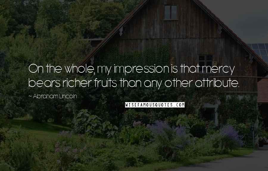 Abraham Lincoln Quotes: On the whole, my impression is that mercy bears richer fruits than any other attribute.