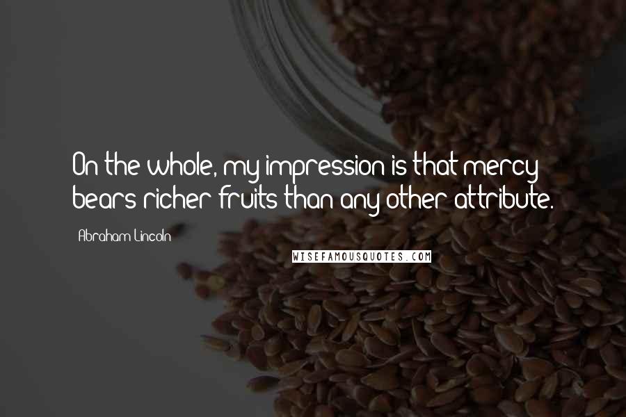 Abraham Lincoln Quotes: On the whole, my impression is that mercy bears richer fruits than any other attribute.