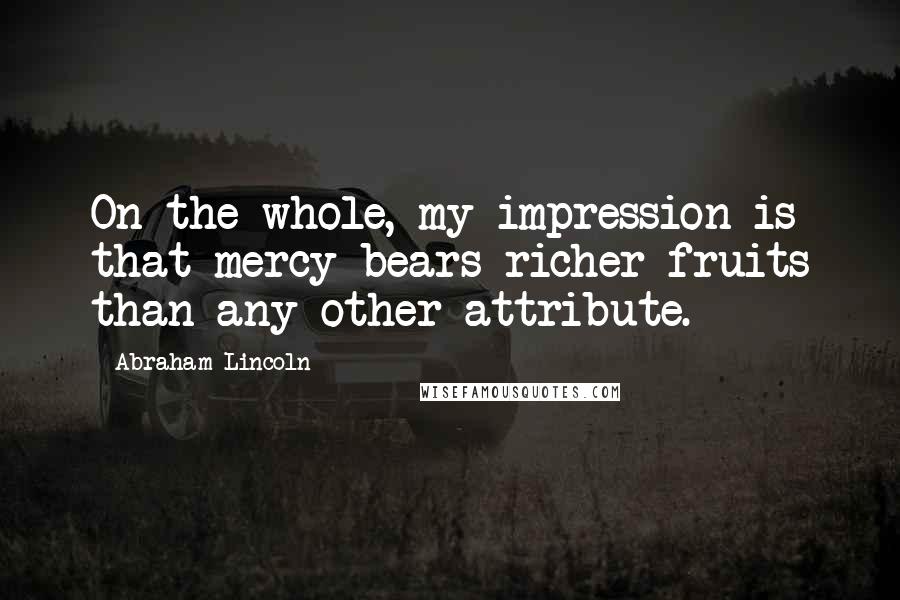 Abraham Lincoln Quotes: On the whole, my impression is that mercy bears richer fruits than any other attribute.