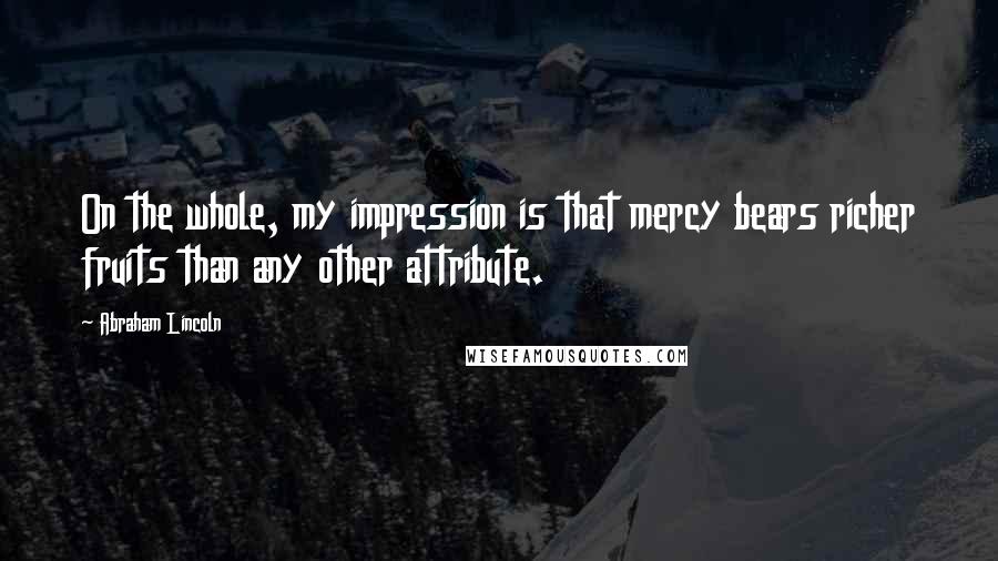 Abraham Lincoln Quotes: On the whole, my impression is that mercy bears richer fruits than any other attribute.
