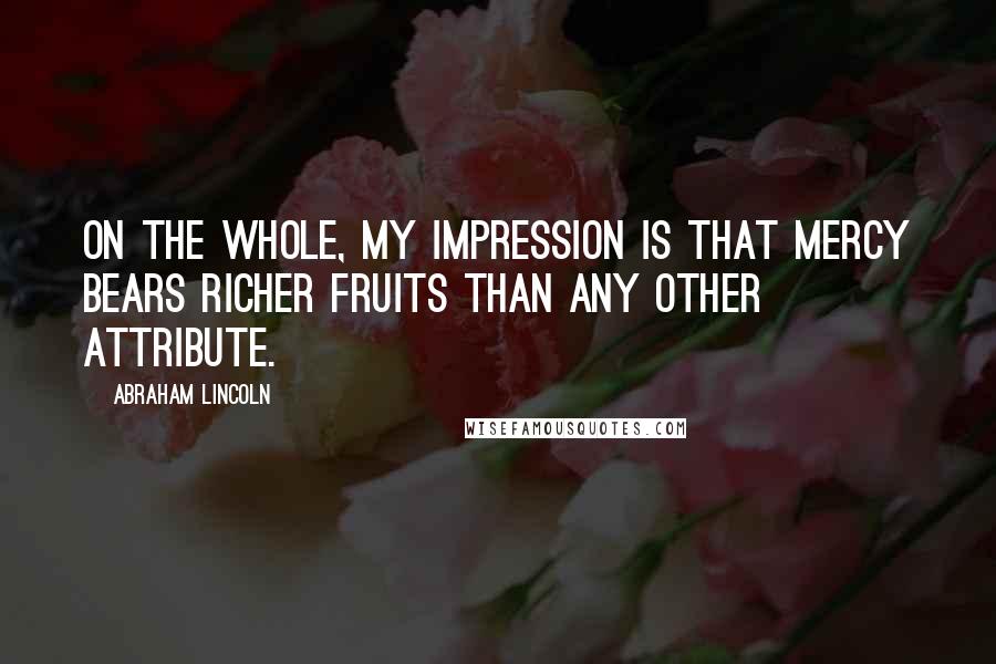 Abraham Lincoln Quotes: On the whole, my impression is that mercy bears richer fruits than any other attribute.