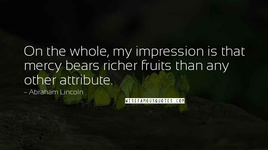 Abraham Lincoln Quotes: On the whole, my impression is that mercy bears richer fruits than any other attribute.