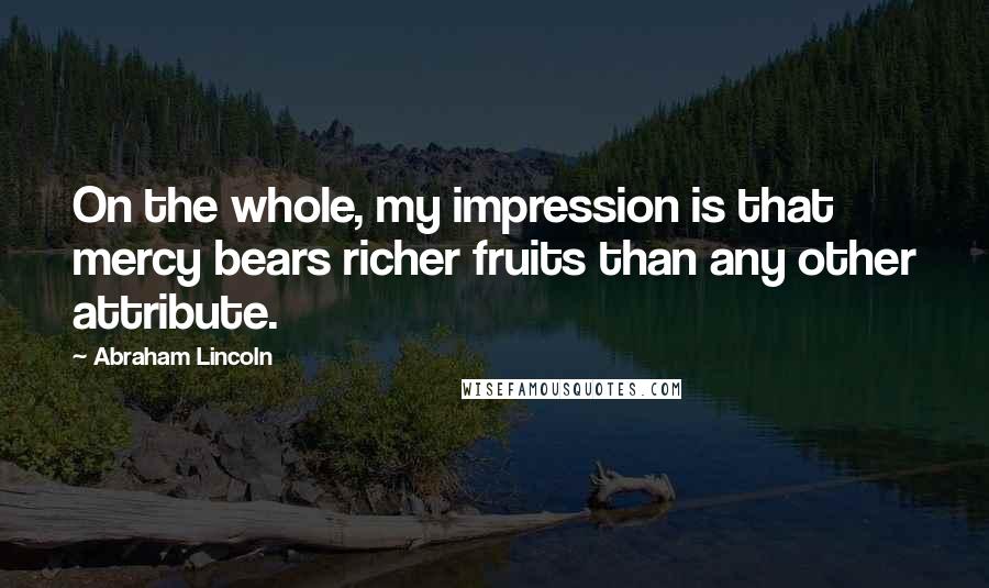 Abraham Lincoln Quotes: On the whole, my impression is that mercy bears richer fruits than any other attribute.