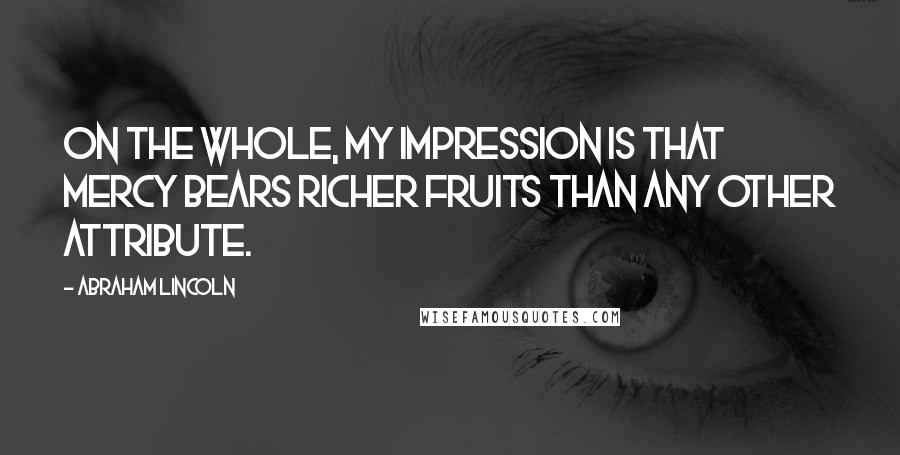 Abraham Lincoln Quotes: On the whole, my impression is that mercy bears richer fruits than any other attribute.