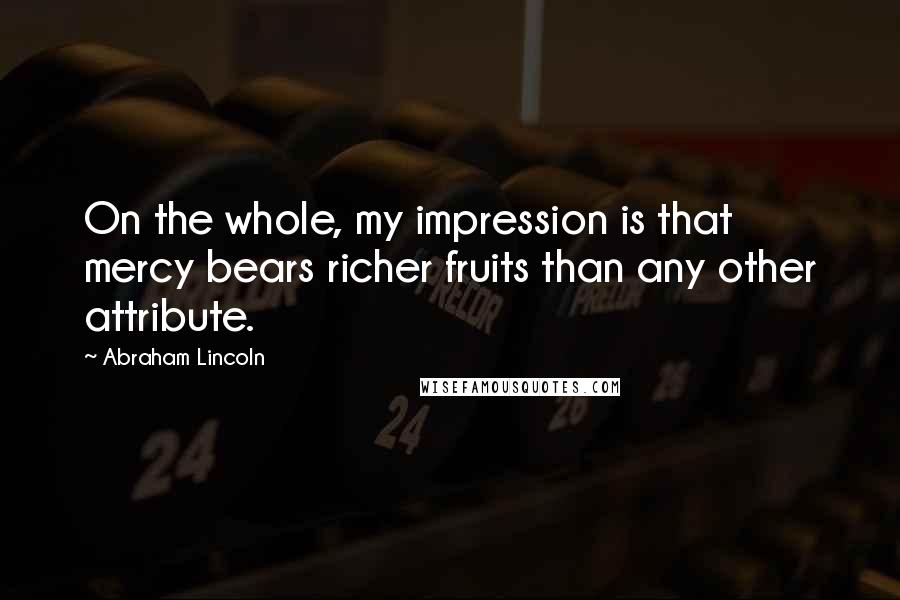 Abraham Lincoln Quotes: On the whole, my impression is that mercy bears richer fruits than any other attribute.