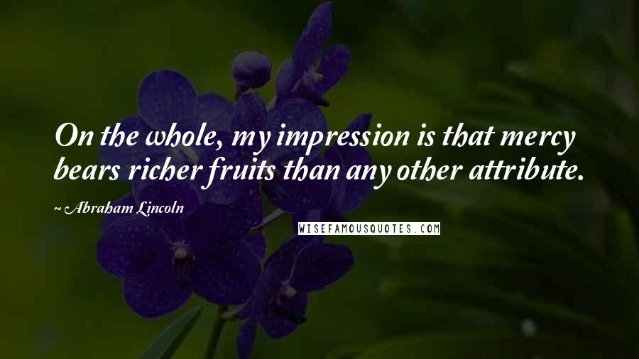 Abraham Lincoln Quotes: On the whole, my impression is that mercy bears richer fruits than any other attribute.