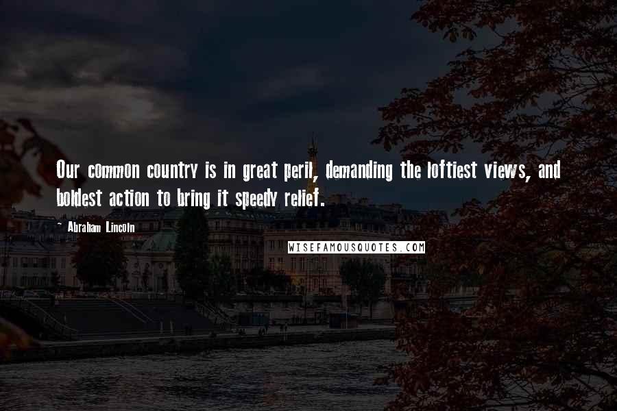 Abraham Lincoln Quotes: Our common country is in great peril, demanding the loftiest views, and boldest action to bring it speedy relief.