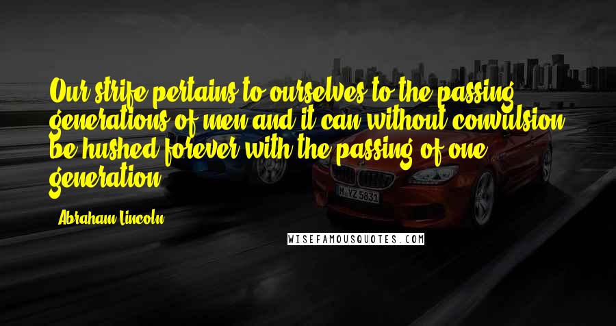 Abraham Lincoln Quotes: Our strife pertains to ourselves-to the passing generations of men-and it can without convulsion be hushed forever with the passing of one generation.