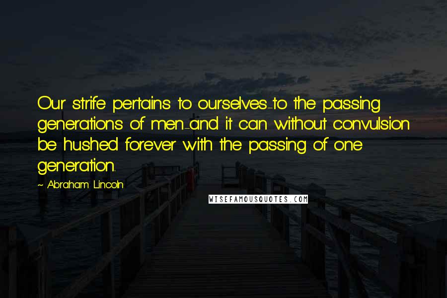 Abraham Lincoln Quotes: Our strife pertains to ourselves-to the passing generations of men-and it can without convulsion be hushed forever with the passing of one generation.