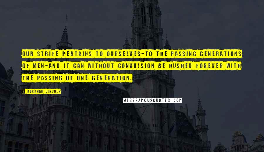 Abraham Lincoln Quotes: Our strife pertains to ourselves-to the passing generations of men-and it can without convulsion be hushed forever with the passing of one generation.