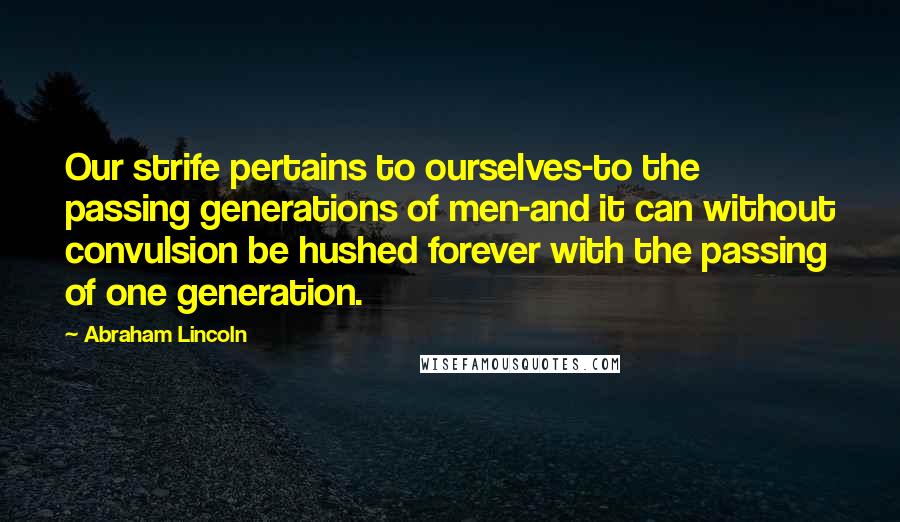 Abraham Lincoln Quotes: Our strife pertains to ourselves-to the passing generations of men-and it can without convulsion be hushed forever with the passing of one generation.