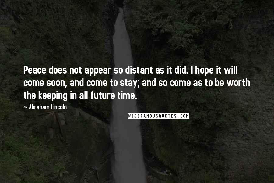 Abraham Lincoln Quotes: Peace does not appear so distant as it did. I hope it will come soon, and come to stay; and so come as to be worth the keeping in all future time.