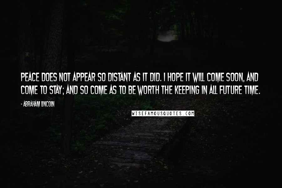 Abraham Lincoln Quotes: Peace does not appear so distant as it did. I hope it will come soon, and come to stay; and so come as to be worth the keeping in all future time.