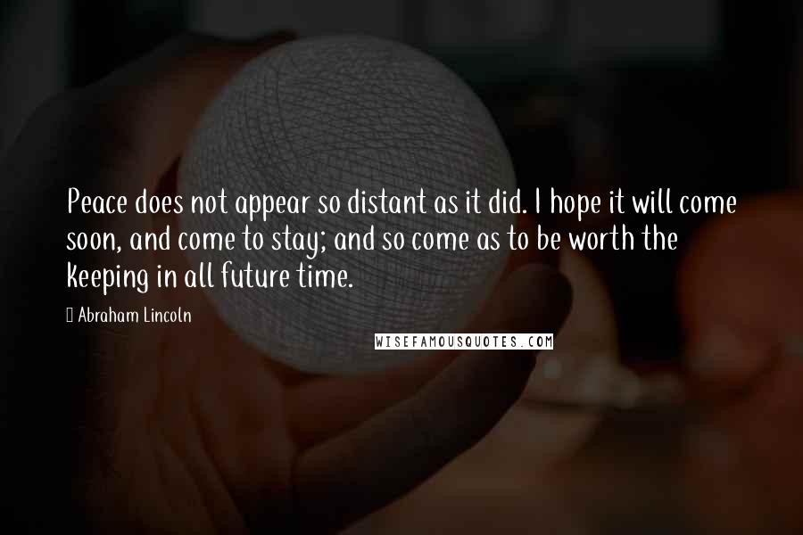 Abraham Lincoln Quotes: Peace does not appear so distant as it did. I hope it will come soon, and come to stay; and so come as to be worth the keeping in all future time.